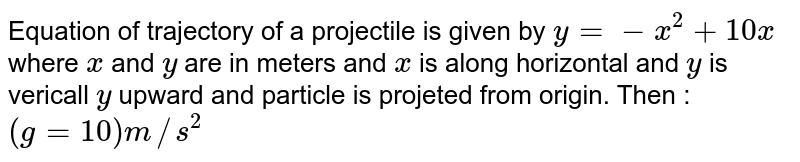Equation of trajectory of a projectile is given by `y = -x^(2) + 10x ` where `x` and `y` are in meters and `x` is along horizontal and `y` is vericall `y` upward and particle is projeted from origin. Then : `(g = 10) m//s^(2)`