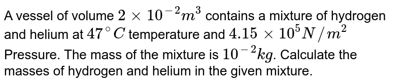 A vessel of volume 2 xx 10^(-2) m^(3) contains a mixture of hydrogen and helium at 47^(@)C temperature and 4.15 xx 10^(5) N//m^(2) Pressure. The mass of the mixture is 10^(-2) kg . Calculate the masses of hydrogen and helium in the given mixture.
