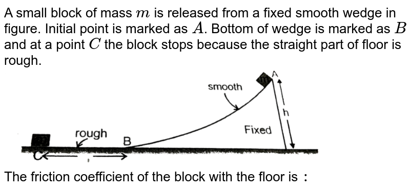 A small block of mass `m` is released from a fixed smooth wedge in figure. Initial point is marked as `A`. Bottom of wedge is marked as `B` and at a point `C` the block stops because the straight part of floor is rough. <br> <img src="https://d10lpgp6xz60nq.cloudfront.net/physics_images/RES_PHY_DPP_40_XI_E01_331_Q01.png" width="80%"> <br> The friction coefficient of the block with the floor is `:` 