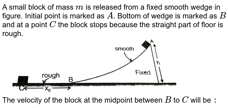 A small block of mass `m` is released from a fixed smooth wedge in figure. Initial point is marked as `A`. Bottom of wedge is marked as `B` and at a point `C` the block stops because the straight part of floor is rough. <br> <img src="https://d10lpgp6xz60nq.cloudfront.net/physics_images/RES_PHY_DPP_40_XI_E01_332_Q01.png" width="80%">  <br> The velocity of the block at the midpoint between `B` to `C` will be `:`