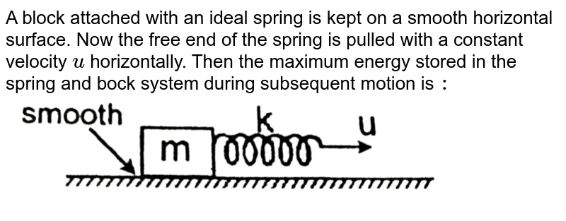  A block attached with an ideal spring is kept on a smooth horizontal surface. Now the free end of the spring is pulled with a constant velocity `u` horizontally. Then the maximum energy stored in the spring and bock system during subsequent motion is `:` <br> <img src="https://d10lpgp6xz60nq.cloudfront.net/physics_images/RES_PHY_DPP_46_XI_E01_379_Q01.png" width="80%">
