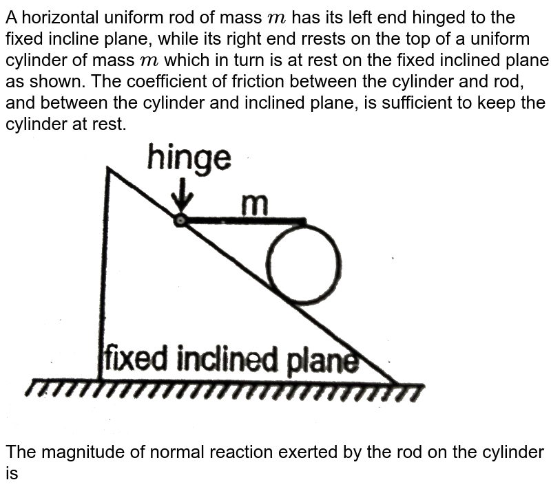 A horizontal uniform rod of mass `'m'` has its left end hinged to the fixed incline plane, while its right end rrests on the top of a uniform cylinder of mass `'m'` which in turn is at rest on the fixed inclined plane as shown. The coefficient of friction between the cylinder and rod, and between the cylinder and inclined plane, is sufficient to keep the cylinder at rest. <br> <img src="https://d10lpgp6xz60nq.cloudfront.net/physics_images/RES_PHY_DPP_64_XI_E01_519_Q01.png" width="80%"> <br> The magnitude of normal reaction exerted by the rod  on the cylinder is 