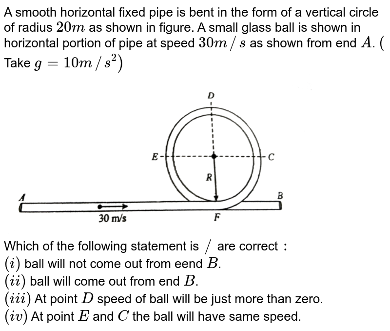 A smooth horizontal fixed pipe is bent in the form of a vertical circle of radius `20m` as shown in figure. A small glass ball is shown in horizontal portion of pipe at  speed `30m//s` as shown from end `A`. `(` Take `g=10m//s^(2))` <br> <img src="https://d10lpgp6xz60nq.cloudfront.net/physics_images/RES_PHY_DPP_69_XI_E01_559_Q01.png" width="80%">  <br> Which of the following statement is `//` are correct `:`  <br> `(i)` ball will not come out from eend `B`. <br> `(ii)` ball will come out from end `B`. <br> `(iii)` At point `D` speed of ball will be just more than zero.  <br> `(iv)` At point `E` and `C` the ball will have same speed.