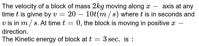 The velocity of a block of mass `2kg` moving along `x-` axis at any time `t` is givne by `v=20-10t(m//s)` where `t` is in seconds and `v` is in `m//s`. At time `t=0`, the block is moving in positive `x-` direction.  <br> The Kinetic energy of block at `t=3 sec.` is `:`
