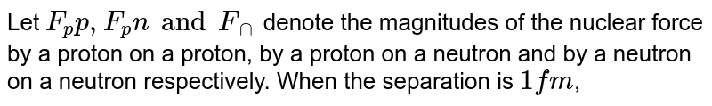 Let F_pp, F_pn and F_nn denote the magnitudes of the nuclear force by a proton on a proton, by a proton on a neutron and by a neutron on a neutron respectively. When the separation is 1 fm ,