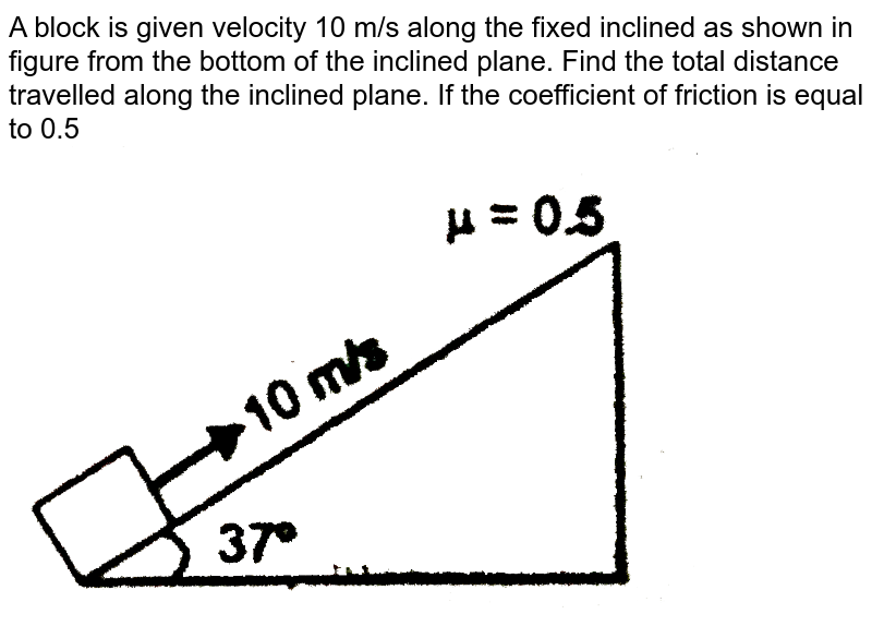 A block is given velocity 10 m/s along the fixed inclined as shown in figure from the bottom of the inclined plane. Find the total distance travelled along the inclined plane. If the coefficient of friction is equal to 0.5 <br> <img src="https://d10lpgp6xz60nq.cloudfront.net/physics_images/RES_PHY_RK_JM_C07_E01_145_Q01.png" width="80%"> 