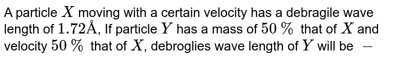 A particle X moving with a certain velocity has a debragile wave length of 1.72Å , If particle Y has a mass of 50% that of X and velocity 50% that of X , debroglies wave length of Y will be -