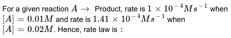 For a given reaction `A rarr ` Product, rate is `1xx10^(-4)M s^(-1)` when `[A]=0.01M` and rate is `1.41xx10^(-4)M s^(-1)` when `[A]=0.02 M`. Hence, rate law is `:`