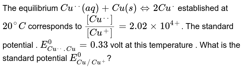 The equilibrium  `Cu^(. .)(aq)+Cu(s) hArr2Cu^(.)`  established at `20^(@)C` corresponds to `([Cu^(. .)])/([Cu^(+)])=2.02xx10^(4+)`. The standard potential . `E_(Cu^(. . ).Cu)^(0)=0.33` volt at this temperature . What is the standard potential `E_(Cu//Cu^(+))^(0)`?