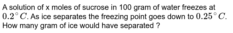 A solution of x moles of sucrose in 100 gram of water freezes at 0.2^(@)C . As ice separates the freezing point goes down to 0.25^(@)C . How many gram of ice would have separated ?