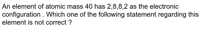 An element of atomic mass 40 has 2,8,8,2 , as the electronic configuration. One of the following statement regarding this elements is not correct?