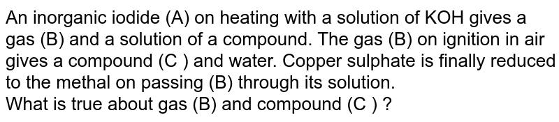 An inorganic iodide (A) on heating with a solution of KOH gives a gas (B) and a solution of a compound. The gas (B) on ignition in air gives a compound (C ) and water. Copper sulphate is finally reduced to the metal on passing (B) through its solution. <br> What is true about gas (B) and compound (C ) ?