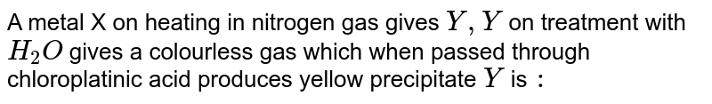 A metal X on heating in nitrogen gas gives Y,Y on treatment with H_(2)O gives a colourless gas which when passed through chloroplatinic acid produces yellow precipitate 'Y' is :