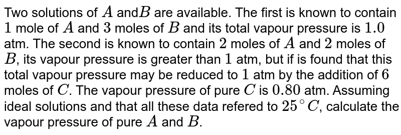 Two solutions of A and B are available. The first is known to contain 1 mole of A and 3 moles of B and its total vapour pressure is 1.0 atm. The second is known to contain 2 moles of A and 2 moles of B , its vapour pressure is greater than 1 atm, but if is found that this total vapour pressure may be reduced to 1 atm by the addition of 6 moles of C . The vapour pressure of pure C is 0.80 atm. Assuming ideal solutions and that all these data refered to 25^(@)C , calculate the vapour pressure of pure A and B .