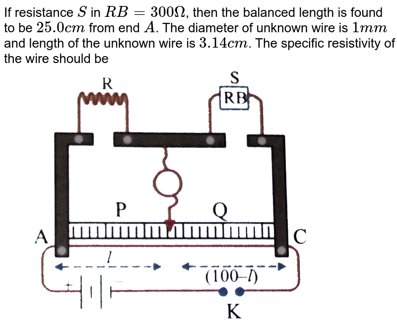 If resistance `S` in `RB=300Omega`, then the balanced length is found to be `25.0 cm` from end `A`. The diameter of unknown wire is `1mm` and length of the unknown wire is `3.14cm`. The specific resistivity of the wire should be <br> <img src="https://d10lpgp6xz60nq.cloudfront.net/physics_images/NAR_PHY_XII_V06_C03_E01_796_Q01.png" width="80%"> 