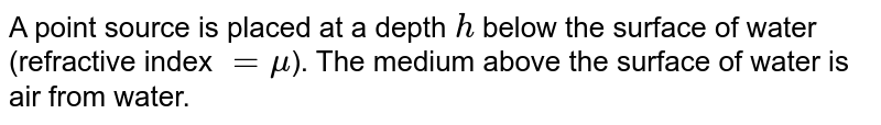 A point source is placed at a depth h below the surface of water (refractive index = mu ). The medium above the surface area of water is air from water.