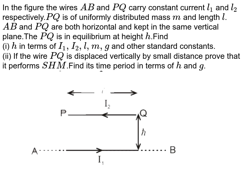 In the figure the wires `AB` and `PQ` carry constant current `l_(1)` and `l_(2)` respectively.`PQ` is of uniformly distributed mass `m` and length `l`.`AB` and `PQ` are both horizontal and kept in the same vertical plane.The `PQ` is in equilibrium at height `h`.Find <br> (i) `h` in terms of `I_(1),I_(2),l,m,g` and other standard constants. <br> (ii) If the wire `PQ` is displaced vertically by small distance prove that it performs `SHM`.Find its time period in terms of `h` and `g`.<br> <img src="https://d10lpgp6xz60nq.cloudfront.net/physics_images/MOT_CON_NEET_PHY_C05_SLV_027_Q01.png" width="80%">