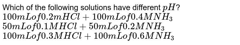 Which of the following solutions have different `pH`? <br> `100mL" of "0.2m" "HCl +100mL" of "0.4 M" "NH_(3)` <br> `50mL" of "0.1 M" HCl +"50mL"  of "0.2 M NH_(3)` <br> `100 mL   "of "0.3" M "HCl +100mL "of"  0.6 M NH_(3)`