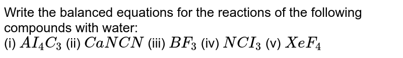 Write the balanced equations for the reactions of the following compounds with water: <br> (i) `AI_(4)C_(3)` (ii) `CaNCN` (iii) `BF_(3)` (iv) `NCI_(3)` (v) `XeF_(4)` 