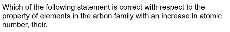 Which of the following statement is correct with respect to the property of elements with an increase in atomic number in the carbon family (group 14)?