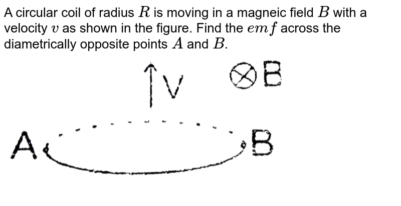 A circular coil of radius R is moving in a magnetic filed B with a velocity v as shown in the figure.  <br> <img src="https://d10lpgp6xz60nq.cloudfront.net/physics_images/RES_PHY_EI_S01_039_Q01.png" width="80%"> <br> Find the emf across the diametrically opposite points A and B. 