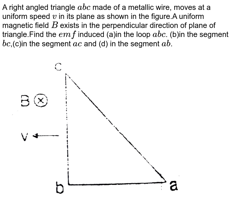 A right angled triangle abc made of a metallic wire, moves at a uniform speed v in its plane as shown in the figure.A uniform magnetic field B exists in the perpendicular direction of plane of triangle.Find the emf induced (a)in the loop abc . (b)in the segment bc ,(c)in the segment ac and (d) in the segment ab .