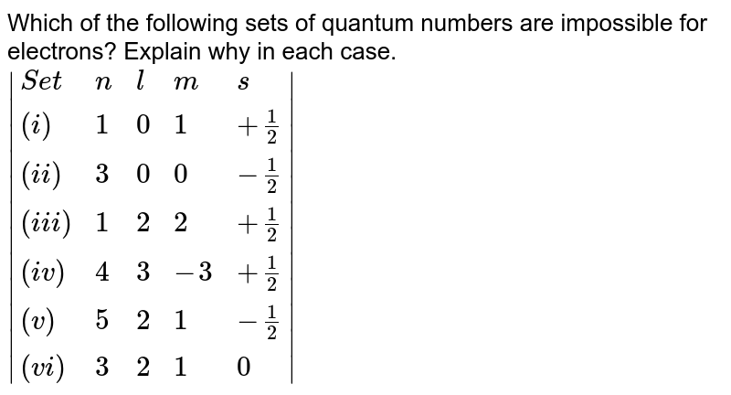 Which of the following sets of quantum numbers are impossible for electrons? Explain why in each case. |{:("Set",n,l,m,s),((i),1,0,1,+1/2),((ii),3,0,0,-1/2),((iii),1,2,2,+1/2),((iv),4,3,-3,+1/2),((v),5,2,1,-1/2),((vi),3,2,1,0):}|