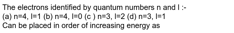 The electrons identified by quantum numbers n and l :- (a) n=4, l=1 (b) n=4, l=0 (c ) n=3, l=2 (d) n=3, l=1 Can be placed in order of increasing energy as