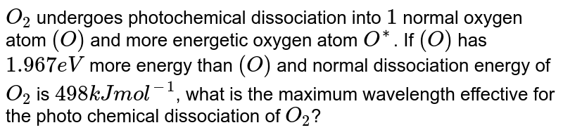 `O_(2)` undergoes photochemical  dissociation into  one normal  oxygen  atom and one excited  oxygen  atom. Excited oxygen atom is `1.967 eV` more energetic  than   normal . The dissociation  of `O_(2)` into two  normal  atoms  of oxygen  required `498 kJ mol^(-1)`, what is the  maximum wavelength effective for photochemical dissociation of `O_(2)`?