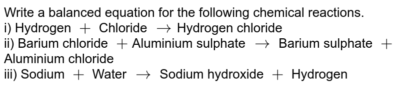 Write a balanced equation for the following chemical reactions. i) Hydrogen + Chloride -> Hydrogen chloride ii) Barium chloride + Aluminium sulphate -> Barium sulphate + Aluminium chloride iii) Sodium + Water -> Sodium hydroxide + Hydrogen