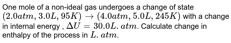 One  mole of a non-ideal gas undergoes a change of state `( 2.0 atm, 3.0L, 95 K) rarr (4.0 atm, 5.0L, 245 K)` with a change in internal energy , `Delta U= 30.0 L. atm`. Calculate change in enthalpy of the process in `L. atm`.