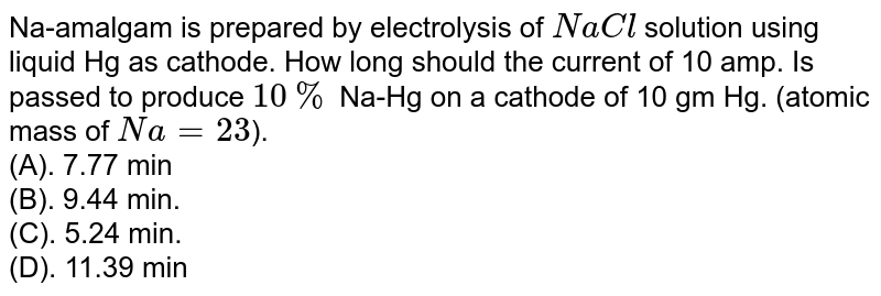 Na-amalgam is prepared by electrolysis of NaCl solution using liquid Hg as cathode. How long should the current of 10 amp. Is passed to produce 10% Na-Hg on a cathode of 10 gm Hg. (atomic mass of Na=23 ). (A). 7.77 min (B). 9.44 min. (C). 5.24 min. (D). 11.39 min