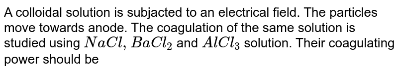 A colloidal solution is subjected to an electrical field. The particle move towards anode. The coagulation  of same sol is studied using `NaCl, BaCl_(2)` and `AlCl_(3)` solutions. Their coagulating power should be 
