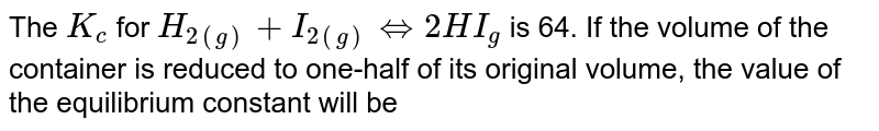 The K_(c) for H_(2(g)) + I_(2(g))hArr2HI_(g) is 64. If the volume of the container is reduced to one-half of its original volume, the value of the equilibrium constant will be