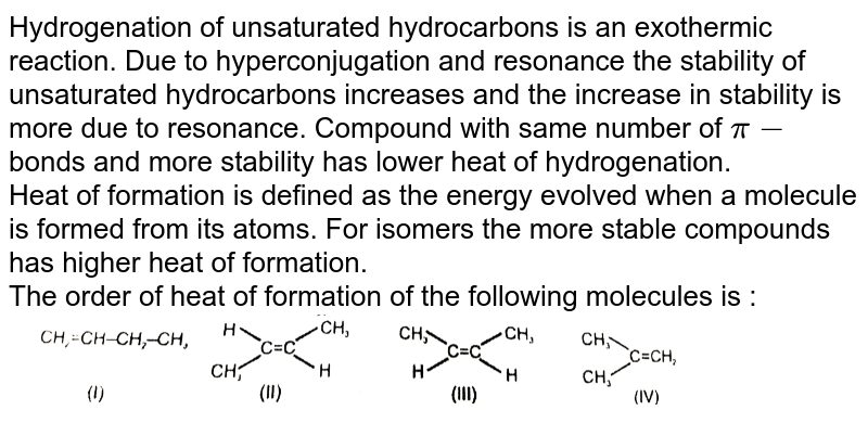 Hydrogenation of unsaturated hydrocarbons is an exothermic reaction. Due to hyperconjugation and resonance the stability of unsaturated hydrocarbons increases and the increase in stability is more due to resonance. Compound with same number of `pi-`bonds and more stability has lower heat of hydrogenation. <br> Heat of formation is defined as the energy evolved when a molecule is formed from its atoms. For isomers the more stable compounds has higher heat of formation. <br> The order of heat of formation of the following molecules is : <br> <img src="https://d10lpgp6xz60nq.cloudfront.net/physics_images/RES_CHM_GOC_I_E02_042_Q01.png" width="80%">
