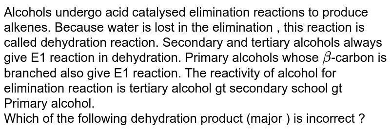 Alcohols undergo acid catalysed elimination reactions to produce alkenes. Because water is lost in the elimination , this reaction is called dehydration reaction. Secondary and tertiary alcohols always give E1 reaction in dehydration. Primary alcohols whose beta -carbon is branched also give E1 reaction. The reactivity of alcohol for elimination reaction is tertiary alcohol > secondary alcohol > Primary alcohol. Which of the following dehydration product (major ) is incorrect ?