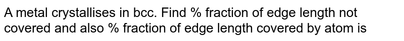 A metal crystallises in bcc. Find % fraction of edge length not covered and also % fraction of edge length covered by atom is