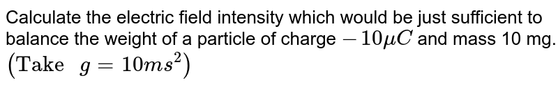 Calculate the electric field intensity which would be just sufficient to balance the weight of a particle of charge `-10 muC` and mass 10 mg. `("Take "g=10 ms^(2))`