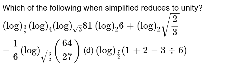 Which of the following when simplified reduces to unity?
 `(log)_(3/2)(log)_4(log)_(sqrt(3))81`

 `(log)_2 6+(log)_2sqrt(2/3)`

`-1/6(log)_(sqrt(3/2))((64)/(27))`
 (d) `(log)_(7/2)(1+2-3-:6)`