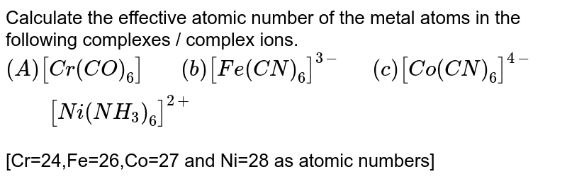 Calculate the effective atomic number of the metal atoms in the following complexes / complex ions. (A) [Cr(CO)_(6)]" "(b)[Fe(CN)_(6)]^(3-) " " (c )[Co(CN)_(6)]^(4-)" " [Ni(NH_(3))_(6)]^(2+) [Cr=24,Fe=26,Co=27 and Ni=28 as atomic numbers]