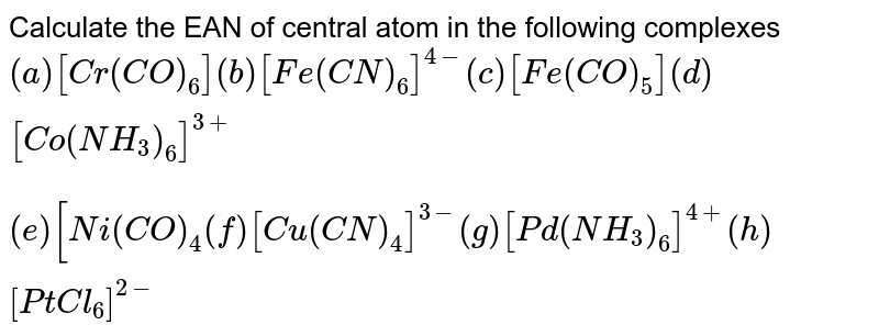 Calculate the EAN of central atom in the following complexes (a) [Cr(CO)_(6)]" "(b) [Fe(CN)_(6)]^(4-)" " (c ) [Fe(CO)_(5)] " " (d) [Co(NH_(3))_(6)]^(3+) (e ) [Ni(CO)_(4) " " (f) [Cu(CN)_(4)]^(3-)" "(g)[Pd(NH_(3))_(6)]^(4+)" " (h) [PtCl_(6)]^(2-)