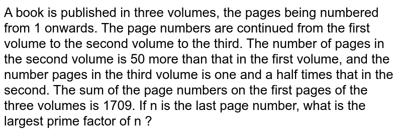 A book is published in three volumes, the pages being numbered from 1 onwards. The page numbers are continued from the first volume to the second volume to the third. The number of pages in the second volume is 50 more than that in the first volume, and the number pages in the third volume is one and a half times that in the second. The sum of the page numbers on the first pages of the three volumes is 1709. If n is the last page number, what is the largest prime factor of n ?