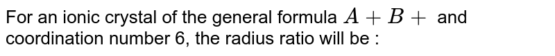 For an ionic crystal of the general formula A+B+ and coordination number 6, the radius ratio will be :