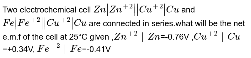 Two electrochemical cell Zn |Zn^(+2) || Cu^(+2)|Cu and Fe| Fe^(+2)|| Cu^(+2)| Cu are connected in series.what will be the net e.m.f of the cell at 25°C given , Zn^(+2)|Zn =-0.76V , Cu^(+2)|Cu =+0.34V, Fe^(+2)|Fe =-0.41V