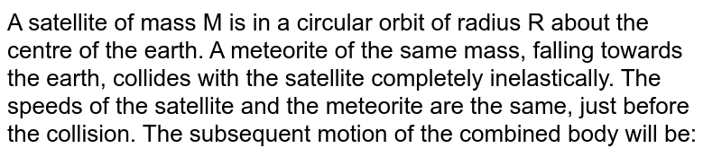 A satellite of mass M is in a circular orbit of radius R about the centre of the earth. A meteorite of the same mass, falling towards the earth, collides with the satellite completely inelastically. The speeds of the satellite and the meteorite are the same, just before the collision. The subsequent motion of the combined body will be: