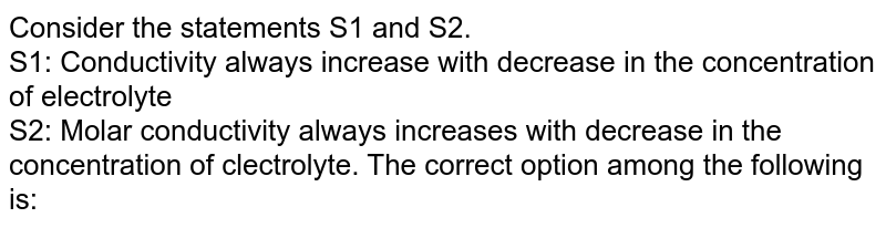Consider the statements S1 and S2. S1: Conductivity always increase with decrease in the concentration of electrolyte S2: Molar conductivity always increases with decrease in the concentration of clectrolyte. The correct option among the following is: