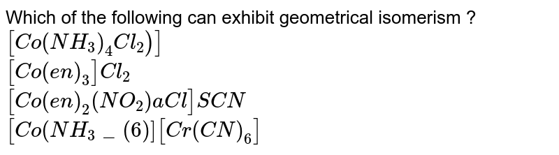 Which of the following can exhibit geometrical isomerism ? [Co(NH_(3))_(4)Cl_(2))] [Co(en)_(3)]Cl_(2) [Co(en)_(2)(NO_(2))aCl]SCN [Co(NH_(3)_(6)][Cr(CN)_(6)]