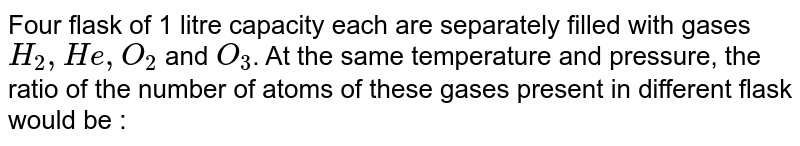 Four flask of 1 litre capacity each are separately filled with gases H_2,He,O_2 and O_3 . At the same temperature and pressure, the ratio of the number of atoms of these gases present in different flask would be :