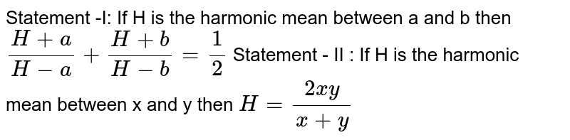 Statement -I: If H is the harmonic mean between a and b then (H+ a)/(H-a)+(H+ b)/(H- b)=1/2 Statement - II : If H is the harmonic mean between x and y then H=(2xy)/(x+y)