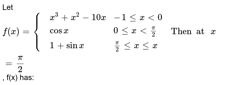 Let `f(x)={{:(,x^(3)+x^(2)-10x,-1 le x lt 0),(,cos x,0 le x lt pi/2),(,1+sin x,pi/2 le x le pi):}" Then  at "x=pi/2`, f(x) has: